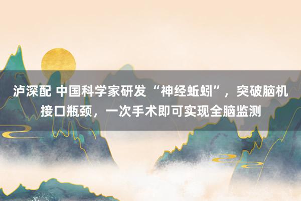 泸深配 中国科学家研发 “神经蚯蚓”，突破脑机接口瓶颈，一次手术即可实现全脑监测