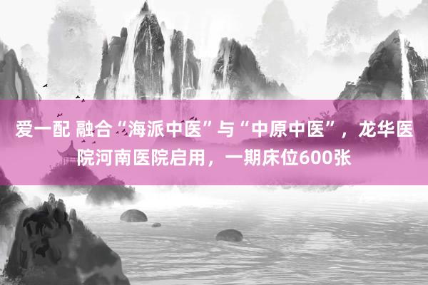 爱一配 融合“海派中医”与“中原中医”，龙华医院河南医院启用，一期床位600张