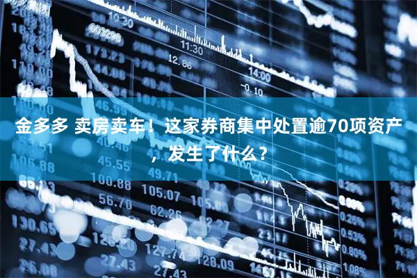 金多多 卖房卖车！这家券商集中处置逾70项资产，发生了什么？