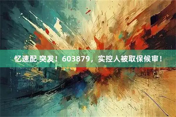 忆速配 突发！603879，实控人被取保候审！