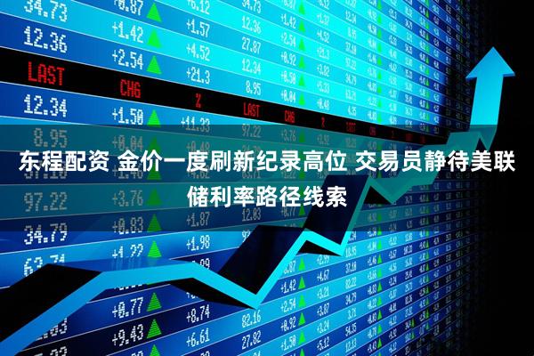 东程配资 金价一度刷新纪录高位 交易员静待美联储利率路径线索