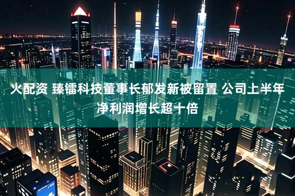 火配资 臻镭科技董事长郁发新被留置 公司上半年净利润增长超十倍