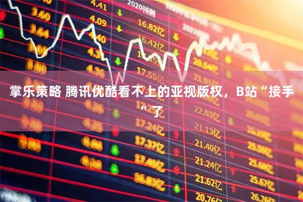 掌乐策略 腾讯优酷看不上的亚视版权，B站“接手”了