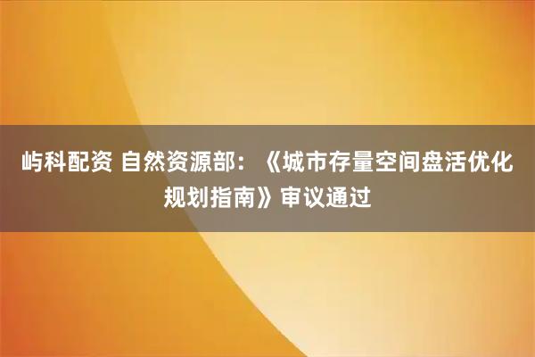 屿科配资 自然资源部：《城市存量空间盘活优化规划指南》审议通过
