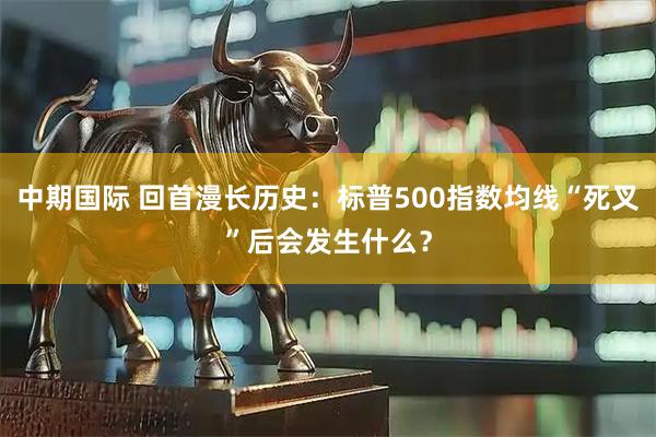 中期国际 回首漫长历史：标普500指数均线“死叉”后会发生什么？