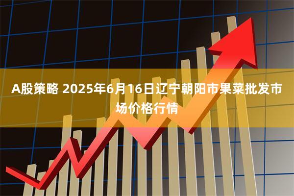 A股策略 2025年6月16日辽宁朝阳市果菜批发市场价格行情