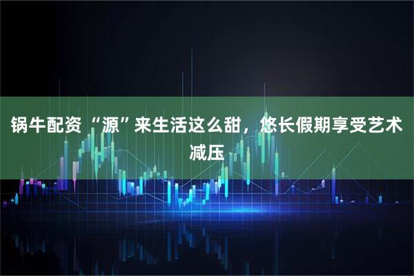 锅牛配资 “源”来生活这么甜，悠长假期享受艺术减压