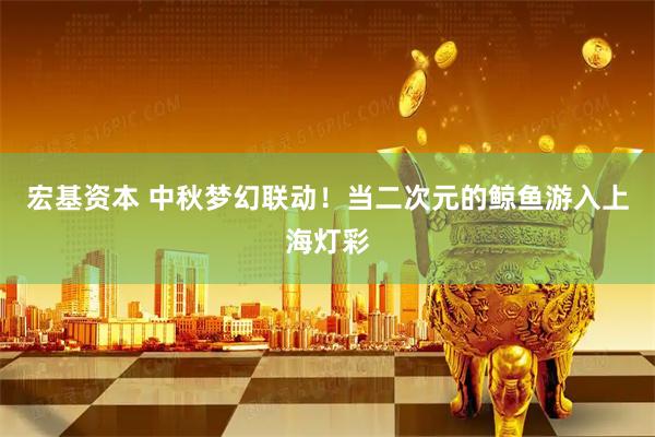 宏基资本 中秋梦幻联动！当二次元的鲸鱼游入上海灯彩