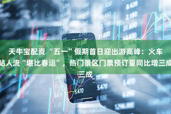 天牛宝配资 “五一”假期首日迎出游高峰：火车站人流“堪比春运”，热门景区门票预订量同比增三成