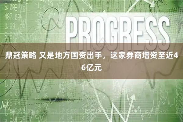 鼎冠策略 又是地方国资出手，这家券商增资至近46亿元