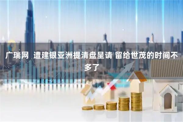 广瑞网  遭建银亚洲提清盘呈请 留给世茂的时间不多了