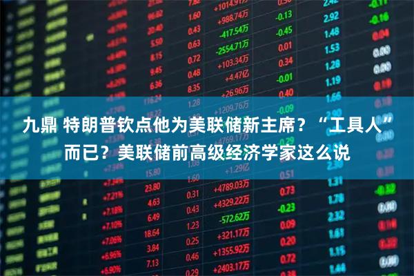 九鼎 特朗普钦点他为美联储新主席?“工具人”而已?美联储前高级经济学家这么说