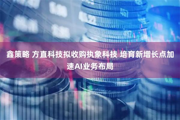 鑫策略 方直科技拟收购执象科技 培育新增长点加速AI业务布局