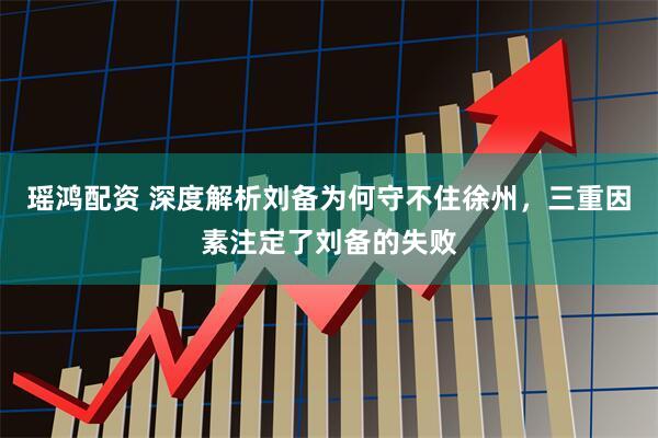 瑶鸿配资 深度解析刘备为何守不住徐州,三重因素注定了刘备的失败