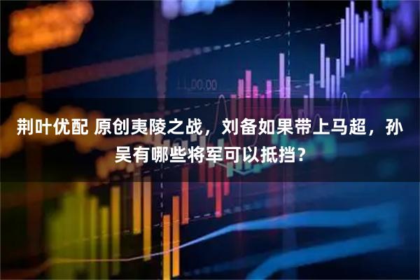 荆叶优配 原创夷陵之战，刘备如果带上马超，孙吴有哪些将军可以抵挡？