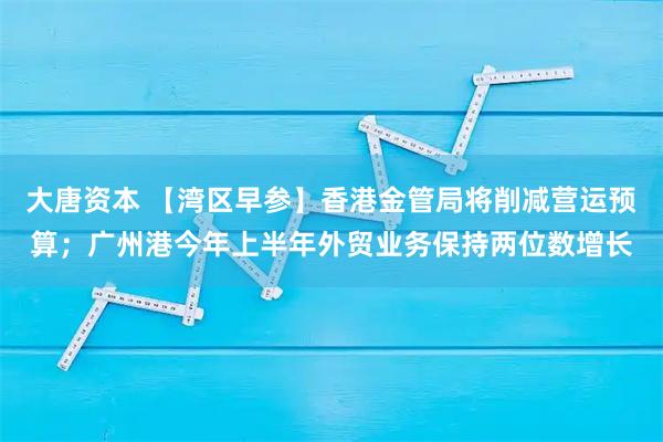 大唐资本 【湾区早参】香港金管局将削减营运预算；广州港今年上半年外贸业务保持两位数增长