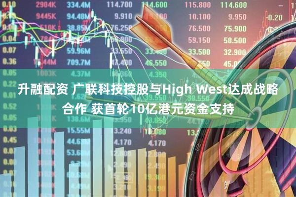 升融配资 广联科技控股与High West达成战略合作 获首轮10亿港元资金支持