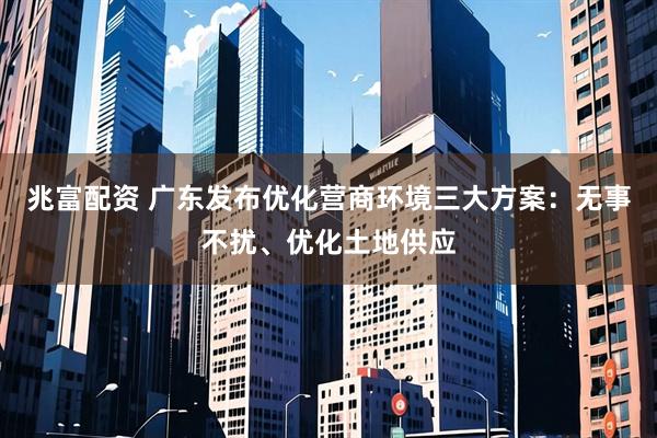 兆富配资 广东发布优化营商环境三大方案：无事不扰、优化土地供应