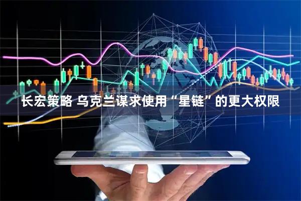 长宏策略 乌克兰谋求使用“星链”的更大权限